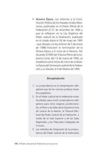 Novena Época. Las reformas a la Cons-
                       titución Política de los Estados Unidos Mexi-
                       canos, publicadas en el Diario Oficial de la
                       Federación el 31 de diciembre de 1994 y
                       que se reflejaron en la Ley Orgánica del
                       Poder Judicial de la Federación, publicada
                       en el citado diario el 26 de mayo de 1995
                       –que abrogó a la ley anterior de 5 de enero
                       de 1988–marcaron la terminación de la
                       Octava Época y el inicio de la Novena. Por
                       Acuerdo 5/1995 del Tribunal Pleno de la Su-
                       prema Corte, del 13 de marzo de 1995, se
                       estableció como fecha de inicio de la Nove-
                       na Época del Semanario Judicial de la Federa-
                       ción y su Gaceta, el 4 de febrero de 1995.


                                       Recapitulación

                     1. La jurisprudencia es la interpretación obli-
                          gatoria que de las normas jurídicas hacen
                          los juzgadores.
                     2. En el Poder Judicial de la Federación están
                          facultados para emitir jurisprudencia obli-
                          gatoria para otros órganos jurisdicciona-
                          les, el Pleno y las Salas de la Suprema Corte
                          de Justicia de la Nación; el Tribunal Elec-
                          toral del Poder Judicial de la Federación, a
                          través de su Sala Superior y de las Salas
                          Regionales, y los Tribunales Colegiados de
                          Circuito.
                     3. Los métodos de integración de la jurispru-
                          dencia del Poder Judicial de la Federación



176 . El Poder Judicial de la Federación para jóvenes
 