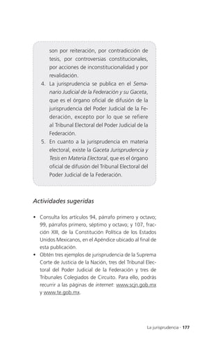 son por reiteración, por contradicción de
       tesis, por controversias constitucionales,
       por acciones de inconstitucionalidad y por
       revalidación.
   4. La jurisprudencia se publica en el Sema-
       nario Judicial de la Federación y su Gaceta,
       que es el órgano oficial de difusión de la
       jurisprudencia del Poder Judicial de la Fe-
       deración, excepto por lo que se refiere
       al Tribunal Electoral del Poder Judicial de la
       Federación.
   5. En cuanto a la jurisprudencia en materia
       electoral, existe la Gaceta Jurisprudencia y
       Tesis en Materia Electoral, que es el órgano
       oficial de difusión del Tribunal Electoral del
       Poder Judicial de la Federación.



Actividades sugeridas

 Consulta los artículos 94, párrafo primero y octavo;
  99, párrafos primero, séptimo y octavo; y 107, frac-
  ción XIII, de la Constitución Política de los Estados
  Unidos Mexicanos, en el Apéndice ubicado al final de
  esta publicación.
 Obtén tres ejemplos de jurisprudencia de la Suprema
  Corte de Justicia de la Nación, tres del Tribunal Elec-
  toral del Poder Judicial de la Federación y tres de
  Tribunales Colegiados de Circuito. Para ello, podrás
  recurrir a las páginas de internet: www.scjn.gob.mx
  y www.te.gob.mx.




                                                    La jurisprudencia . 177
 