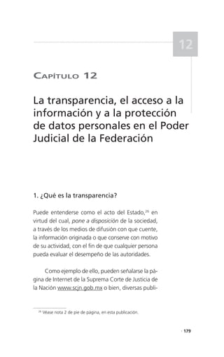 12

CaPítulo 12

La transparencia, el acceso a la
información y a la protección
de datos personales en el Poder
Judicial de la Federación




1. ¿Qué es la transparencia?

Puede entenderse como el acto del Estado,26 en
virtud del cual, pone a disposición de la sociedad,
a través de los medios de difusión con que cuente,
la información originada o que conserve con motivo
de su actividad, con el fin de que cualquier persona
pueda evaluar el desempeño de las autoridades.

     Como ejemplo de ello, pueden señalarse la pá-
gina de Internet de la Suprema Corte de Justicia de
la Nación www.scjn.gob.mx o bien, diversas publi-


  26
       Véase nota 2 de pie de página, en esta publicación.



                                                             . 179
 