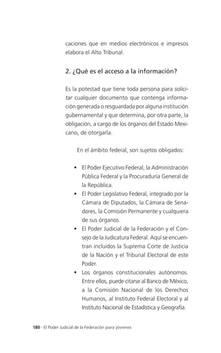 caciones que en medios electrónicos e impresos
                 elabora el Alto Tribunal.


                 2. ¿Qué es el acceso a la información?

                 Es la potestad que tiene toda persona para solici-
                 tar cualquier documento que contenga informa-
                 ción generada o resguardada por alguna institución
                 gubernamental y que determina, por otra parte, la
                 obligación, a cargo de los órganos del Estado Mexi-
                 cano, de otorgarla.


                       En el ámbito federal, son sujetos obligados:


                      El Poder Ejecutivo Federal, la Administración
                          Pública Federal y la Procuraduría General de
                          la República.
                      El Poder Legislativo Federal, integrado por la
                          Cámara de Diputados, la Cámara de Sena-
                          dores, la Comisión Permanente y cualquiera
                          de sus órganos.
                      El Poder Judicial de la Federación y el Con-
                          sejo de la Judicatura Federal. Aquí se encuen-
                          tran incluidos la Suprema Corte de Justicia
                          de la Nación y el Tribunal Electoral de este
                          Poder.
                      Los órganos constitucionales autónomos.
                          Entre ellos, puede citarse al Banco de México,
                          a la Comisión Nacional de los Derechos
                          Humanos, al Instituto Federal Electoral y al
                          Instituto Nacional de Estadística y Geografía.


180 . El Poder Judicial de la Federación para jóvenes
 