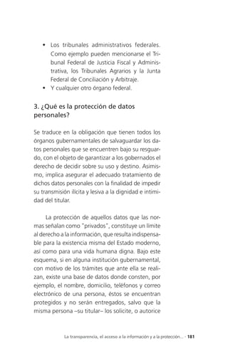  Los tribunales administrativos federales.
     Como ejemplo pueden mencionarse el Tri-
     bunal Federal de Justicia Fiscal y Adminis-
     trativa, los Tribunales Agrarios y la Junta
     Federal de Conciliación y Arbitraje.
    Y cualquier otro órgano federal.


3. ¿Qué es la protección de datos
personales?

Se traduce en la obligación que tienen todos los
órganos gubernamentales de salvaguardar los da-
tos personales que se encuentren bajo su resguar-
do, con el objeto de garantizar a los gobernados el
derecho de decidir sobre su uso y destino. Asimis-
mo, implica asegurar el adecuado tratamiento de
dichos datos personales con la finalidad de impedir
su transmisión ilícita y lesiva a la dignidad e intimi-
dad del titular.

     La protección de aquellos datos que las nor-
mas señalan como "privados", constituye un límite
al derecho a la información, que resulta indispensa-
ble para la existencia misma del Estado moderno,
así como para una vida humana digna. Bajo este
esquema, si en alguna institución gubernamental,
con motivo de los trámites que ante ella se reali-
zan, existe una base de datos donde consten, por
ejemplo, el nombre, domicilio, teléfonos y correo
electrónico de una persona, éstos se encuentran
protegidos y no serán entregados, salvo que la
misma persona –su titular– los solicite, o autorice



             La transparencia, el acceso a la información y a la protección... . 181
 