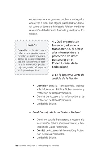 expresamente al organismo público a entregarlos
                 a terceros o bien, que alguna autoridad facultada,
                 tal como un Juez o el Ministerio Público, mediante
                 resolución debidamente fundada y motivada, los
                 solicite.


                                            4. ¿Qué órganos son
              Glosario                      los encargados de la
   Comisión: su función princi-
                                            transparencia, el acceso
   pal es la de supervisar que se           a la información y la
   cumplan las disposiciones le-            protección de datos
   gales y de los acuerdos relati-          personales en el
   vos a la transparencia y acce-
   so a la información pública              Poder Judicial de la
   bajo resguardo del respecti-             Federación?
   vo órgano de gobierno.

                                            a. En la Suprema Corte de
                                            Justicia de la Nación

                      Comisión para la Transparencia, Acceso
                       a la Información Pública Gubernamental y
                       Protección de Datos Personales.
                      Comité de Acceso a la Información y de
                       Protección de Datos Personales.
                      Unidad de Enlace.


                 b. En el Consejo de la Judicatura Federal

                      Comisión para la Transparencia, Acceso a la
                       Información Pública Gubernamental y Pro-
                       tección de Datos Personales.
                      Comité de Acceso a la Información y Protec-
                       ción de Datos Personales.
                      Unidad de Enlace.


182 . El Poder Judicial de la Federación para jóvenes
 