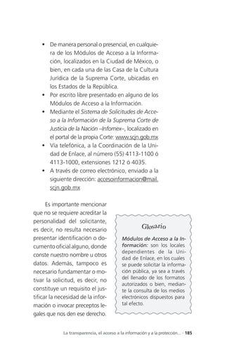  De manera personal o presencial, en cualquie-
     ra de los Módulos de Acceso a la Informa-
     ción, localizados en la Ciudad de México, o
     bien, en cada una de las Casa de la Cultura
     Jurídica de la Suprema Corte, ubicadas en
     los Estados de la República.
    Por escrito libre presentado en alguno de los
     Módulos de Acceso a la Información.
    Mediante el Sistema de Solicitudes de Acce-
     so a la Información de la Suprema Corte de
     Justicia de la Nación –Infomex–, localizado en
     el portal de la propia Corte: www.scjn.gob.mx
    Vía telefónica, a la Coordinación de la Uni-
     dad de Enlace, al número (55) 4113-1100 ó
     4113-1000, extensiones 1212 ó 4035.
    A través de correo electrónico, enviado a la
     siguiente dirección: accesoinformacion@mail.
     scjn.gob.mx

      Es importante mencionar
que no se requiere acreditar la
personalidad del solicitante,
es decir, no resulta necesario
                                                        Glosario
presentar identificación o do-               Módulos de Acceso a la In-
cumento oficial alguno, donde                formación: son los locales
                                             dependientes de la Uni-
conste nuestro nombre u otros
                                             dad de Enlace, en los cuales
datos. Además, tampoco es                    se puede solicitar la informa-
necesario fundamentar o mo-                  ción pública, ya sea a través
                                             del llenado de los formatos
tivar la solicitud, es decir, no
                                             autorizados o bien, median-
constituye un requisito el jus-              te la consulta de los medios
tificar la necesidad de la infor-            electrónicos dispuestos para
mación o invocar preceptos le-               tal efecto.

gales que nos den ese derecho.


             La transparencia, el acceso a la información y a la protección... . 185
 