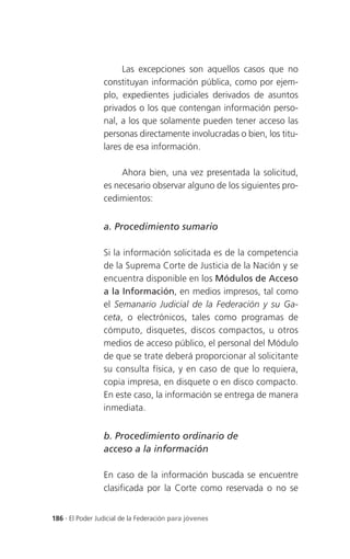 Las excepciones son aquellos casos que no
                 constituyan información pública, como por ejem-
                 plo, expedientes judiciales derivados de asuntos
                 privados o los que contengan información perso-
                 nal, a los que solamente pueden tener acceso las
                 personas directamente involucradas o bien, los titu-
                 lares de esa información.

                      Ahora bien, una vez presentada la solicitud,
                 es necesario observar alguno de los siguientes pro-
                 cedimientos:


                 a. Procedimiento sumario

                 Si la información solicitada es de la competencia
                 de la Suprema Corte de Justicia de la Nación y se
                 encuentra disponible en los Módulos de Acceso
                 a la Información, en medios impresos, tal como
                 el Semanario Judicial de la Federación y su Ga-
                 ceta, o electrónicos, tales como programas de
                 cómputo, disquetes, discos compactos, u otros
                 medios de acceso público, el personal del Módulo
                 de que se trate deberá proporcionar al solicitante
                 su consulta física, y en caso de que lo requiera,
                 copia impresa, en disquete o en disco compacto.
                 En este caso, la información se entrega de manera
                 inmediata.


                 b. Procedimiento ordinario de
                 acceso a la información

                 En caso de la información buscada se encuentre
                 clasificada por la Corte como reservada o no se


186 . El Poder Judicial de la Federación para jóvenes
 