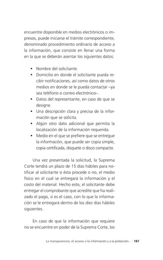 encuentre disponible en medios electrónicos o im-
presos, puede iniciarse el trámite correspondiente,
denominado procedimiento ordinario de acceso a
la información, que consiste en llenar una forma
en la que se deberán asentar los siguientes datos:

    Nombre del solicitante.
    Domicilio en donde el solicitante pueda re-
     cibir notificaciones, así como datos de otros
     medios en donde se le pueda contactar –ya
     sea teléfono o correo electrónico–.
    Datos del representante, en caso de que se
     designe.
    Una descripción clara y precisa de la infor-
     mación que se solicita.
    Algún otro dato adicional que permita la
     localización de la información requerida.
    Medio en el que se prefiere que se entregue
     la información, que puede ser copia simple,
     copia certificada, disquete o disco compacto.

      Una vez presentada la solicitud, la Suprema
Corte tendrá un plazo de 15 días hábiles para no-
tificar al solicitante si ésta procede o no, el medio
físico en el cual se entregará la información y el
costo del material. Hecho esto, el solicitante debe
entregar el comprobante que acredite que ha reali-
zado el pago, si es el caso, con lo que la informa-
ción se le entregará dentro de los diez días hábiles
siguientes.

     En caso de que la información que requiere
no se encuentre en poder de la Suprema Corte, los


            La transparencia, el acceso a la información y a la protección... . 187
 