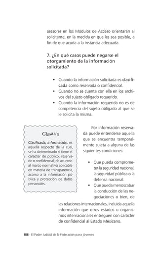 asesores en los Módulos de Acceso orientarán al
                 solicitante, en la medida en que les sea posible, a
                 fin de que acuda a la instancia adecuada.


                 7. ¿En qué casos puede negarse el
                 otorgamiento de la información
                 solicitada?

                      Cuando la información solicitada es clasifi-
                       cada como reservada o confidencial.
                      Cuando no se cuenta con ella en los archi-
                       vos del sujeto obligado requerido.
                      Cuando la información requerida no es de
                       competencia del sujeto obligado al que se
                       le solicita la misma.


                                                 Por información reserva-
              Glosario                      da puede entenderse aquella
                                            que se encuentra temporal-
   Clasificada, información: es
   aquella respecto de la cual,
                                            mente sujeta a alguna de las
   se ha determinado si tiene el            siguientes condiciones:
   carácter de público, reserva-
   do o confidencial, de acuerdo                 Que pueda comprome-
   al marco normativo aplicable
   en materia de transparencia,                   ter la seguridad nacional,
   acceso a la información pú-                    la seguridad pública o la
   blica y protección de datos                    defensa nacional.
   personales.
                                                 Que pueda menoscabar
                                                  la conducción de las ne-
                                                  gociaciones o bien, de
                          las relaciones internacionales, incluida aquella
                          información que otros estados u organis-
                          mos internacionales entreguen con carácter
                          de confidencial al Estado Mexicano.


188 . El Poder Judicial de la Federación para jóvenes
 