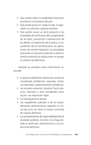  Que pueda dañar la estabilidad financiera,
     económica o monetaria del país.
    Que pueda poner en riesgo la vida, la segu-
     ridad o la salud de cualquier persona.
    Que pueda causar un serio perjuicio a las
     actividades de verificación del cumplimiento
     de las leyes, prevención o persecución de
     los delitos, la impartición de la justicia, la re-
     caudación de las contribuciones, las opera-
     ciones de control migratorio, las estrategias
     procesales en procesos judiciales o adminis-
     trativos mientras las resoluciones no tengan
     el carácter de definitivas.

     También se considera como información re-
servada:

    La que por disposición expresa de una ley sea
     considerada confidencial, reservada, comer-
     cial reservada o gubernamental confidencial.
    Los secretos comercial, industrial, fiscal, ban-
     cario, fiduciario u otro considerado como
     tal por una disposición legal.
    Las averiguaciones previas.
    Los expedientes judiciales o de los proce-
     dimientos administrativos seguidos en for-
     ma de juicio, en tanto no hayan concluido
     de manera definitiva.
    Los procedimientos de responsabilidad de los
     servidores públicos, en tanto no se haya dic-
     tado la resolución administrativa o la juris-
     diccional definitiva.


            La transparencia, el acceso a la información y a la protección... . 189
 
