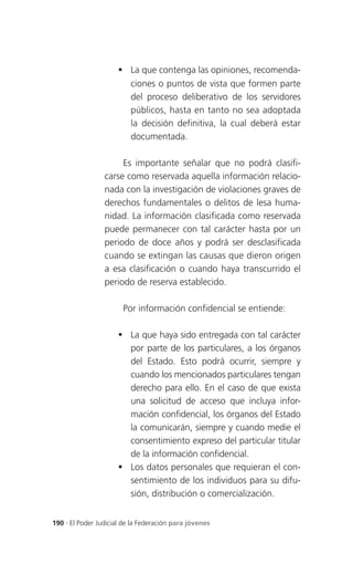  La que contenga las opiniones, recomenda-
                       ciones o puntos de vista que formen parte
                       del proceso deliberativo de los servidores
                       públicos, hasta en tanto no sea adoptada
                       la decisión definitiva, la cual deberá estar
                       documentada.

                      Es importante señalar que no podrá clasifi-
                 carse como reservada aquella información relacio-
                 nada con la investigación de violaciones graves de
                 derechos fundamentales o delitos de lesa huma-
                 nidad. La información clasificada como reservada
                 puede permanecer con tal carácter hasta por un
                 periodo de doce años y podrá ser desclasificada
                 cuando se extingan las causas que dieron origen
                 a esa clasificación o cuando haya transcurrido el
                 periodo de reserva establecido.

                       Por información confidencial se entiende:

                      La que haya sido entregada con tal carácter
                       por parte de los particulares, a los órganos
                       del Estado. Esto podrá ocurrir, siempre y
                       cuando los mencionados particulares tengan
                       derecho para ello. En el caso de que exista
                       una solicitud de acceso que incluya infor-
                       mación confidencial, los órganos del Estado
                       la comunicarán, siempre y cuando medie el
                       consentimiento expreso del particular titular
                       de la información confidencial.
                      Los datos personales que requieran el con-
                       sentimiento de los individuos para su difu-
                       sión, distribución o comercialización.


190 . El Poder Judicial de la Federación para jóvenes
 