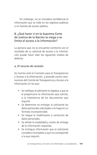 Sin embargo, no se considera confidencial la
información que se halle en los registros públicos
o en fuentes de acceso público.


8. ¿Qué hacer si en la Suprema Corte
de Justicia de la Nación se niega o se
limita el acceso a la información?

La persona que no se encuentre conforme con el
resultado de su solicitud de acceso a la informa-
ción puede hacer valer los siguientes medios de
defensa:


a. El recurso de revisión

Se tramita ante la Comisión para la Transparencia
y Acceso a la Información, y procede contra reso-
luciones del Comité de Transparencia y Acceso a la
Información en las que:

    Se notifique al solicitante la negativa a que se
     le proporcione la información que solicitó,
     o la inexistencia de los documentos que
     requirió.
    Se determine no entregar al solicitante los
     datos personales solicitados o lo haga en un
     formato incomprensible.
    Se niegue la modificación o corrección de
     datos personales.
    Se señale la modalidad y costos de entrega
     de la información requerida.
    Se entregue información que el solicitante
     considera incompleta o que no corresponde
     a la que requirió.

            La transparencia, el acceso a la información y a la protección... . 191
 