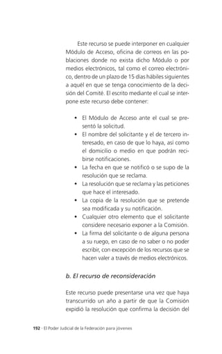 Este recurso se puede interponer en cualquier
                 Módulo de Acceso, oficina de correos en las po-
                 blaciones donde no exista dicho Módulo o por
                 medios electrónicos, tal como el correo electróni-
                 co, dentro de un plazo de 15 días hábiles siguientes
                 a aquél en que se tenga conocimiento de la deci-
                 sión del Comité. El escrito mediante el cual se inter-
                 pone este recurso debe contener:

                      El Módulo de Acceso ante el cual se pre-
                       sentó la solicitud.
                      El nombre del solicitante y el de tercero in-
                       teresado, en caso de que lo haya, así como
                       el domicilio o medio en que podrán reci-
                       birse notificaciones.
                      La fecha en que se notificó o se supo de la
                       resolución que se reclama.
                      La resolución que se reclama y las peticiones
                       que hace el interesado.
                      La copia de la resolución que se pretende
                       sea modificada y su notificación.
                      Cualquier otro elemento que el solicitante
                       considere necesario exponer a la Comisión.
                      La firma del solicitante o de alguna persona
                       a su ruego, en caso de no saber o no poder
                       escribir, con excepción de los recursos que se
                       hacen valer a través de medios electrónicos.


                 b. El recurso de reconsideración

                 Este recurso puede presentarse una vez que haya
                 transcurrido un año a partir de que la Comisión
                 expidió la resolución que confirma la decisión del


192 . El Poder Judicial de la Federación para jóvenes
 
