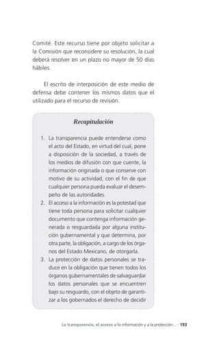 Comité. Este recurso tiene por objeto solicitar a
la Comisión que reconsidere su resolución, la cual
deberá resolver en un plazo no mayor de 50 días
hábiles.

      El escrito de interposición de este medio de
defensa debe contener los mismos datos que el
utilizado para el recurso de revisión.


                   Recapitulación

   1. La transparencia puede entenderse como
      el acto del Estado, en virtud del cual, pone
      a disposición de la sociedad, a través de
      los medios de difusión con que cuente, la
      información originada o que conserve con
      motivo de su actividad, con el fin de que
      cualquier persona pueda evaluar el desem-
      peño de las autoridades.
   2. El acceso a la información es la potestad que
      tiene toda persona para solicitar cualquier
      documento que contenga información ge-
      nerada o resguardada por alguna institu-
      ción gubernamental y que determina, por
      otra parte, la obligación, a cargo de los órga-
      nos del Estado Mexicano, de otorgarla.
   3. La protección de datos personales se tra-
      duce en la obligación que tienen todos los
      órganos gubernamentales de salvaguardar
      los datos personales que se encuentren
      bajo su resguardo, con el objeto de garanti-
      zar a los gobernados el derecho de decidir



             La transparencia, el acceso a la información y a la protección... . 193
 