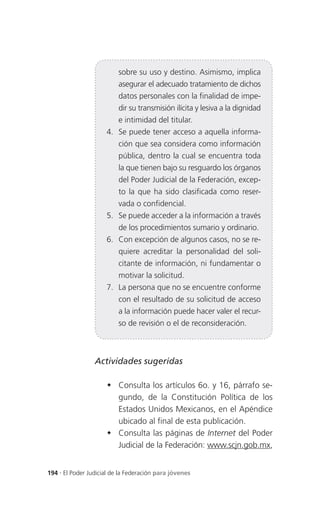 sobre su uso y destino. Asimismo, implica
                          asegurar el adecuado tratamiento de dichos
                          datos personales con la finalidad de impe-
                          dir su transmisión ilícita y lesiva a la dignidad
                          e intimidad del titular.
                     4. Se puede tener acceso a aquella informa-
                          ción que sea considera como información
                          pública, dentro la cual se encuentra toda
                          la que tienen bajo su resguardo los órganos
                          del Poder Judicial de la Federación, excep-
                          to la que ha sido clasificada como reser-
                          vada o confidencial.
                     5. Se puede acceder a la información a través
                          de los procedimientos sumario y ordinario.
                     6. Con excepción de algunos casos, no se re-
                          quiere acreditar la personalidad del soli-
                          citante de información, ni fundamentar o
                          motivar la solicitud.
                     7. La persona que no se encuentre conforme
                          con el resultado de su solicitud de acceso
                          a la información puede hacer valer el recur-
                          so de revisión o el de reconsideración.



                 Actividades sugeridas

                      Consulta los artículos 6o. y 16, párrafo se-
                       gundo, de la Constitución Política de los
                       Estados Unidos Mexicanos, en el Apéndice
                       ubicado al final de esta publicación.
                      Consulta las páginas de Internet del Poder
                       Judicial de la Federación: www.scjn.gob.mx,


194 . El Poder Judicial de la Federación para jóvenes
 