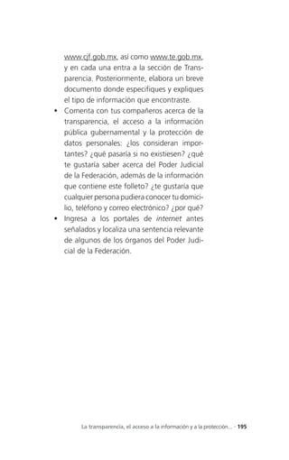 www.cjf.gob.mx, así como www.te.gob.mx,
  y en cada una entra a la sección de Trans-
  parencia. Posteriormente, elabora un breve
  documento donde especifiques y expliques
  el tipo de información que encontraste.
 Comenta con tus compañeros acerca de la
  transparencia, el acceso a la información
  pública gubernamental y la protección de
  datos personales: ¿los consideran impor-
  tantes? ¿qué pasaría si no existiesen? ¿qué
  te gustaría saber acerca del Poder Judicial
  de la Federación, además de la información
  que contiene este folleto? ¿te gustaría que
  cualquier persona pudiera conocer tu domici-
  lio, teléfono y correo electrónico? ¿por qué?
 Ingresa a los portales de internet antes
  señalados y localiza una sentencia relevante
  de algunos de los órganos del Poder Judi-
  cial de la Federación.




        La transparencia, el acceso a la información y a la protección... . 195
 