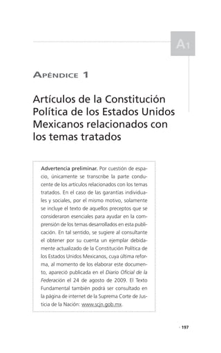 a1

aPéndICe 1

Artículos de la Constitución
Política de los Estados Unidos
Mexicanos relacionados con
los temas tratados

 Advertencia preliminar. Por cuestión de espa-
 cio, únicamente se transcribe la parte condu-
 cente de los artículos relacionados con los temas
 tratados. En el caso de las garantías individua-
 les y sociales, por el mismo motivo, solamente
 se incluye el texto de aquellos preceptos que se
 consideraron esenciales para ayudar en la com-
 prensión de los temas desarrollados en esta publi-
 cación. En tal sentido, se sugiere al consultante
 el obtener por su cuenta un ejemplar debida-
 mente actualizado de la Constitución Política de
 los Estados Unidos Mexicanos, cuya última refor-
 ma, al momento de los elaborar este documen-
 to, apareció publicada en el Diario Oficial de la
 Federación el 24 de agosto de 2009. El Texto
 Fundamental también podrá ser consultado en
 la página de internet de la Suprema Corte de Jus-
 ticia de la Nación: www.scjn.gob.mx.



                                                      . 197
 