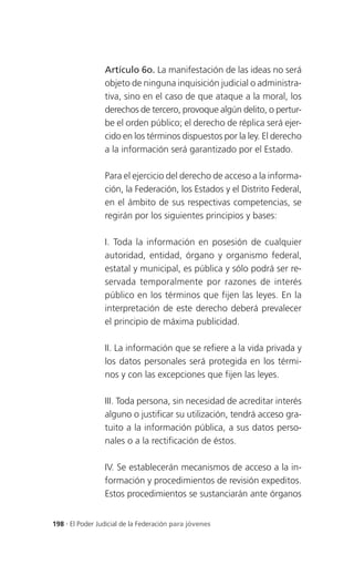 Artículo 6o. La manifestación de las ideas no será
                 objeto de ninguna inquisición judicial o administra-
                 tiva, sino en el caso de que ataque a la moral, los
                 derechos de tercero, provoque algún delito, o pertur-
                 be el orden público; el derecho de réplica será ejer-
                 cido en los términos dispuestos por la ley. El derecho
                 a la información será garantizado por el Estado.

                 Para el ejercicio del derecho de acceso a la informa-
                 ción, la Federación, los Estados y el Distrito Federal,
                 en el ámbito de sus respectivas competencias, se
                 regirán por los siguientes principios y bases:

                 I. Toda la información en posesión de cualquier
                 autoridad, entidad, órgano y organismo federal,
                 estatal y municipal, es pública y sólo podrá ser re-
                 servada temporalmente por razones de interés
                 público en los términos que fijen las leyes. En la
                 interpretación de este derecho deberá prevalecer
                 el principio de máxima publicidad.

                 II. La información que se refiere a la vida privada y
                 los datos personales será protegida en los térmi-
                 nos y con las excepciones que fijen las leyes.

                 III. Toda persona, sin necesidad de acreditar interés
                 alguno o justificar su utilización, tendrá acceso gra-
                 tuito a la información pública, a sus datos perso-
                 nales o a la rectificación de éstos.

                 IV. Se establecerán mecanismos de acceso a la in-
                 formación y procedimientos de revisión expeditos.
                 Estos procedimientos se sustanciarán ante órganos


198 . El Poder Judicial de la Federación para jóvenes
 