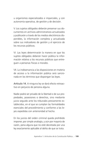 u organismos especializados e imparciales, y con
autonomía operativa, de gestión y de decisión.

V. Los sujetos obligados deberán preservar sus do-
cumentos en archivos administrativos actualizados
y publicarán a través de los medios electrónicos dis-
ponibles, la información completa y actualizada
sobre sus indicadores de gestión y el ejercicio de
los recursos públicos.

VI. Las leyes determinarán la manera en que los
sujetos obligados deberán hacer pública la infor-
mación relativa a los recursos públicos que entre-
guen a personas físicas o morales.

VII. La inobservancia a las disposiciones en materia
de acceso a la información pública será sancio-
nada en los términos que dispongan las leyes.

Artículo 14. A ninguna ley se dará efecto retroac-
tivo en perjuicio de persona alguna.

Nadie podrá ser privado de la libertad o de sus pro-
piedades, posesiones o derechos, sino mediante
juicio seguido ante los tribunales previamente es-
tablecidos, en el que se cumplan las formalidades
esenciales del procedimiento y conforme a las le-
yes expedidas con anterioridad al hecho.

En los juicios del orden criminal queda prohibido
imponer, por simple analogía, y aún por mayoría de
razón, pena alguna que no esté decretada por una
ley exactamente aplicable al delito de que se trata.


                     Apéndice 1. Artículos de la Constitución Política... . 199
 