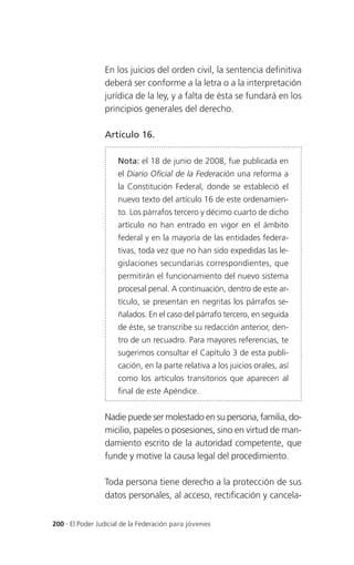En los juicios del orden civil, la sentencia definitiva
                 deberá ser conforme a la letra o a la interpretación
                 jurídica de la ley, y a falta de ésta se fundará en los
                 principios generales del derecho.

                 Artículo 16.

                     Nota: el 18 de junio de 2008, fue publicada en
                     el Diario Oficial de la Federación una reforma a
                     la Constitución Federal, donde se estableció el
                     nuevo texto del artículo 16 de este ordenamien-
                     to. Los párrafos tercero y décimo cuarto de dicho
                     artículo no han entrado en vigor en el ámbito
                     federal y en la mayoría de las entidades federa-
                     tivas, toda vez que no han sido expedidas las le-
                     gislaciones secundarias correspondientes, que
                     permitirán el funcionamiento del nuevo sistema
                     procesal penal. A continuación, dentro de este ar-
                     tículo, se presentan en negritas los párrafos se-
                     ñalados. En el caso del párrafo tercero, en seguida
                     de éste, se transcribe su redacción anterior, den-
                     tro de un recuadro. Para mayores referencias, te
                     sugerimos consultar el Capítulo 3 de esta publi-
                     cación, en la parte relativa a los juicios orales, así
                     como los artículos transitorios que aparecen al
                     final de este Apéndice.


                 Nadie puede ser molestado en su persona, familia, do-
                 micilio, papeles o posesiones, sino en virtud de man-
                 damiento escrito de la autoridad competente, que
                 funde y motive la causa legal del procedimiento.

                 Toda persona tiene derecho a la protección de sus
                 datos personales, al acceso, rectificación y cancela-


200 . El Poder Judicial de la Federación para jóvenes
 