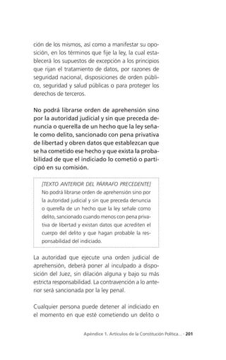 ción de los mismos, así como a manifestar su opo-
sición, en los términos que fije la ley, la cual esta-
blecerá los supuestos de excepción a los principios
que rijan el tratamiento de datos, por razones de
seguridad nacional, disposiciones de orden públi-
co, seguridad y salud públicas o para proteger los
derechos de terceros.

No podrá librarse orden de aprehensión sino
por la autoridad judicial y sin que preceda de-
nuncia o querella de un hecho que la ley seña-
le como delito, sancionado con pena privativa
de libertad y obren datos que establezcan que
se ha cometido ese hecho y que exista la proba-
bilidad de que el indiciado lo cometió o parti-
cipó en su comisión.

   [TEXTO ANTERIOR DEL PÁRRAFO PRECEDENTE]
   No podrá librarse orden de aprehensión sino por
   la autoridad judicial y sin que preceda denuncia
   o querella de un hecho que la ley señale como
   delito, sancionado cuando menos con pena priva-
   tiva de libertad y existan datos que acrediten el
   cuerpo del delito y que hagan probable la res-
   ponsabilidad del indiciado.


La autoridad que ejecute una orden judicial de
aprehensión, deberá poner al inculpado a dispo-
sición del Juez, sin dilación alguna y bajo su más
estricta responsabilidad. La contravención a lo ante-
rior será sancionada por la ley penal.

Cualquier persona puede detener al indiciado en
el momento en que esté cometiendo un delito o


                     Apéndice 1. Artículos de la Constitución Política... . 201
 