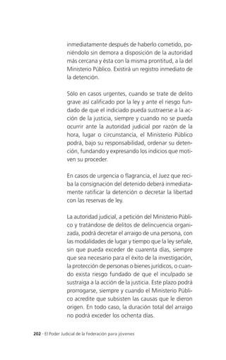 inmediatamente después de haberlo cometido, po-
                 niéndolo sin demora a disposición de la autoridad
                 más cercana y ésta con la misma prontitud, a la del
                 Ministerio Público. Existirá un registro inmediato de
                 la detención.

                 Sólo en casos urgentes, cuando se trate de delito
                 grave así calificado por la ley y ante el riesgo fun-
                 dado de que el indiciado pueda sustraerse a la ac-
                 ción de la justicia, siempre y cuando no se pueda
                 ocurrir ante la autoridad judicial por razón de la
                 hora, lugar o circunstancia, el Ministerio Público
                 podrá, bajo su responsabilidad, ordenar su deten-
                 ción, fundando y expresando los indicios que moti-
                 ven su proceder.

                 En casos de urgencia o flagrancia, el Juez que reci-
                 ba la consignación del detenido deberá inmediata-
                 mente ratificar la detención o decretar la libertad
                 con las reservas de ley.

                 La autoridad judicial, a petición del Ministerio Públi-
                 co y tratándose de delitos de delincuencia organi-
                 zada, podrá decretar el arraigo de una persona, con
                 las modalidades de lugar y tiempo que la ley señale,
                 sin que pueda exceder de cuarenta días, siempre
                 que sea necesario para el éxito de la investigación,
                 la protección de personas o bienes jurídicos, o cuan-
                 do exista riesgo fundado de que el inculpado se
                 sustraiga a la acción de la justicia. Este plazo podrá
                 prorrogarse, siempre y cuando el Ministerio Públi-
                 co acredite que subsisten las causas que le dieron
                 origen. En todo caso, la duración total del arraigo
                 no podrá exceder los ochenta días.


202 . El Poder Judicial de la Federación para jóvenes
 