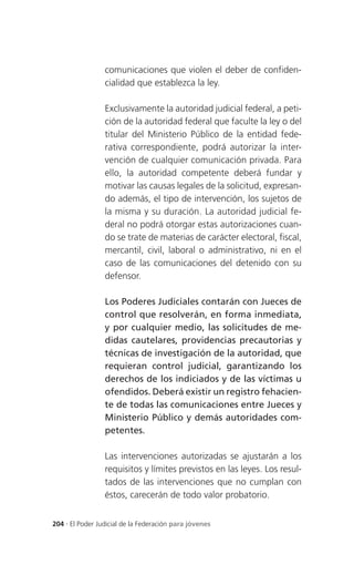 comunicaciones que violen el deber de confiden-
                 cialidad que establezca la ley.

                 Exclusivamente la autoridad judicial federal, a peti-
                 ción de la autoridad federal que faculte la ley o del
                 titular del Ministerio Público de la entidad fede-
                 rativa correspondiente, podrá autorizar la inter-
                 vención de cualquier comunicación privada. Para
                 ello, la autoridad competente deberá fundar y
                 motivar las causas legales de la solicitud, expresan-
                 do además, el tipo de intervención, los sujetos de
                 la misma y su duración. La autoridad judicial fe-
                 deral no podrá otorgar estas autorizaciones cuan-
                 do se trate de materias de carácter electoral, fiscal,
                 mercantil, civil, laboral o administrativo, ni en el
                 caso de las comunicaciones del detenido con su
                 defensor.

                 Los Poderes Judiciales contarán con Jueces de
                 control que resolverán, en forma inmediata,
                 y por cualquier medio, las solicitudes de me-
                 didas cautelares, providencias precautorias y
                 técnicas de investigación de la autoridad, que
                 requieran control judicial, garantizando los
                 derechos de los indiciados y de las víctimas u
                 ofendidos. Deberá existir un registro fehacien-
                 te de todas las comunicaciones entre Jueces y
                 Ministerio Público y demás autoridades com-
                 petentes.

                 Las intervenciones autorizadas se ajustarán a los
                 requisitos y límites previstos en las leyes. Los resul-
                 tados de las intervenciones que no cumplan con
                 éstos, carecerán de todo valor probatorio.


204 . El Poder Judicial de la Federación para jóvenes
 