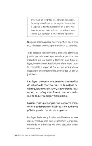 presentan en negritas los párrafos señalados.
                     Para mayores referencias, te sugerimos consultar
                     el Capítulo 3 de esta publicación, en la parte rela-
                     tiva a los juicios orales, así como los artículos tran-
                     sitorios que aparecen al final de este Apéndice.


                 Ninguna persona podrá hacerse justicia por sí mis-
                 ma, ni ejercer violencia para reclamar su derecho.


                 Toda persona tiene derecho a que se le administre
                 justicia por tribunales que estarán expeditos para
                 impartirla en los plazos y términos que fijen las
                 leyes, emitiendo sus resoluciones de manera pron-
                 ta, completa e imparcial. Su servicio será gratuito,
                 quedando, en consecuencia, prohibidas las costas
                 judiciales.


                 Las leyes preverán mecanismos alternativos
                 de solución de controversias. En la materia pe-
                 nal regularán su aplicación, asegurarán la repa-
                 ración del daño y establecerán los casos en los
                 que se requerirá supervisión judicial.


                 Las sentencias que pongan fin a los procedimien-
                 tos orales deberán ser explicadas en audiencia
                 pública previa citación de las partes.


                 Las leyes federales y locales establecerán los me-
                 dios necesarios para que se garantice la indepen-
                 dencia de los tribunales y la plena ejecución de sus
                 resoluciones.

206 . El Poder Judicial de la Federación para jóvenes
 