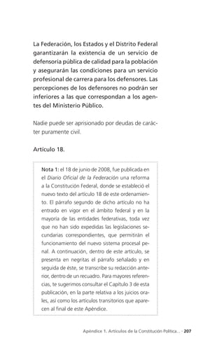 La Federación, los Estados y el Distrito Federal
garantizarán la existencia de un servicio de
defensoría pública de calidad para la población
y asegurarán las condiciones para un servicio
profesional de carrera para los defensores. Las
percepciones de los defensores no podrán ser
inferiores a las que correspondan a los agen-
tes del Ministerio Público.


Nadie puede ser aprisionado por deudas de carác-
ter puramente civil.


Artículo 18.


   Nota 1: el 18 de junio de 2008, fue publicada en
   el Diario Oficial de la Federación una reforma
   a la Constitución Federal, donde se estableció el
   nuevo texto del artículo 18 de este ordenamien-
   to. El párrafo segundo de dicho artículo no ha
   entrado en vigor en el ámbito federal y en la
   mayoría de las entidades federativas, toda vez
   que no han sido expedidas las legislaciones se-
   cundarias correspondientes, que permitirán el
   funcionamiento del nuevo sistema procesal pe-
   nal. A continuación, dentro de este artículo, se
   presenta en negritas el párrafo señalado y en
   seguida de éste, se transcribe su redacción ante-
   rior, dentro de un recuadro. Para mayores referen-
   cias, te sugerimos consultar el Capítulo 3 de esta
   publicación, en la parte relativa a los juicios ora-
   les, así como los artículos transitorios que apare-
   cen al final de este Apéndice.



                      Apéndice 1. Artículos de la Constitución Política... . 207
 