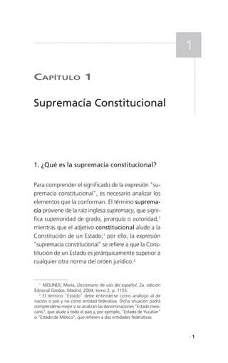 1

CaPítulo 1

Supremacía Constitucional




1. ¿Qué es la supremacía constitucional?


Para comprender el significado de la expresión "su-
premacía constitucional", es necesario analizar los
elementos que la conforman. El término suprema-
cía proviene de la raíz inglesa supremacy, que signi-
fica superioridad de grado, jerarquía o autoridad,1
mientras que el adjetivo constitucional alude a la
Constitución de un Estado;1 por ello, la expresión
"supremacía constitucional" se refiere a que la Cons-
titución de un Estado es jerárquicamente superior a
cualquier otra norma del orden jurídico.2


   1
     MOLINER, María, Diccionario de uso del español, 2a. edición
Editorial Gredos, Madrid, 2004, tomo 2, p. 1155.
   2
     El término "Estado" debe entenderse como análogo al de
nación o país y no como entidad federativa. Dicha situación podrá
comprenderse mejor si se analizan las denominaciones "Estado mexi-
cano", que alude a todo el país y, por ejemplo, "Estado de Yucatán"
o "Estado de México", que refieren a dos entidades federativas.



                                                                      .1
 