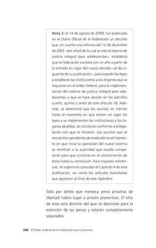 Nota 2: el 14 de agosto de 2009, fue publicado
                     en el Diario Oficial de la Federación un decreto
                     que, en cuanto a la reforma del 12 de diciembre
                     de 2005 –por virtud de la cual se creó el sistema de
                     justicia integral para adolescentes–, estableció
                     que la Federación contará con un año a partir de
                     la entrada en vigor del nuevo decreto –al día si-
                     guiente de su publicación–, para expedir las leyes
                     y establecer las instituciones y los órganos que se
                     requieran en el orden federal, para la implemen-
                     tación del sistema de justicia integral para ado-
                     lescentes a que se hace alusión en los párrafos
                     cuarto, quinto y sexto de este artículo 18. Ade-
                     más, se determinó que los asuntos en trámite
                     hasta el momento en que entren en vigor las
                     leyes y se implementen las instituciones y los ór-
                     ganos aludidos, se concluirán conforme a la legis-
                     lación con que se iniciaron. Los asuntos que se
                     encuentren pendientes de resolución en el momen-
                     to en que inicie la operación del nuevo sistema
                     se remitirán a la autoridad que resulte compe-
                     tente para que continúe en el conocimiento de
                     éstos hasta su conclusión. Para mayores referen-
                     cias, te sugerimos consultar el Capítulo 4 de esta
                     publicación, así como los artículos transitorios
                     que aparecen al final de este Apéndice.


                 Sólo por delito que merezca pena privativa de
                 libertad habrá lugar a prisión preventiva. El sitio
                 de ésta será distinto del que se destinare para la
                 extinción de las penas y estarán completamente
                 separados.


208 . El Poder Judicial de la Federación para jóvenes
 