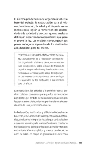 El sistema penitenciario se organizará sobre la
base del trabajo, la capacitación para el mis-
mo, la educación, la salud y el deporte como
medios para lograr la reinserción del senten-
ciado a la sociedad y procurar que no vuelva a
delinquir, observando los beneficios que para
él prevé la ley. Las mujeres compurgarán sus
penas en lugares separados de los destinados
a los hombres para tal efecto.

   [TEXTO ANTERIOR DEL PÁRRAFO PRECEDEN-
   TE] Los Gobiernos de la Federación y de los Esta-
   dos organizarán el sistema penal, en sus respec-
   tivas jurisdicciones, sobre la base del trabajo, la
   capacitación para el mismo y la educación como
   medios para la readaptación social del delincuen-
   te. Las mujeres compurgarán sus penas en luga-
   res separados de los destinados a los hombres
   para tal efecto.


La Federación, los Estados y el Distrito Federal po-
drán celebrar convenios para que los sentenciados
por delitos del ámbito de su competencia extingan
las penas en establecimientos penitenciarios depen-
dientes de una jurisdicción diversa.

La Federación, los Estados y el Distrito Federal esta-
blecerán, en el ámbito de sus respectivas competen-
cias, un sistema integral de justicia que será aplicable
a quienes se atribuya la realización de una conducta
tipificada como delito por las leyes penales y tengan
entre doce años cumplidos y menos de dieciocho
años de edad, en el que se garanticen los derechos


                      Apéndice 1. Artículos de la Constitución Política... . 209
 