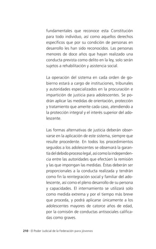 fundamentales que reconoce esta Constitución
                 para todo individuo, así como aquellos derechos
                 específicos que por su condición de personas en
                 desarrollo les han sido reconocidos. Las personas
                 menores de doce años que hayan realizado una
                 conducta prevista como delito en la ley, solo serán
                 sujetos a rehabilitación y asistencia social.

                 La operación del sistema en cada orden de go-
                 bierno estará a cargo de instituciones, tribunales
                 y autoridades especializados en la procuración e
                 impartición de justicia para adolescentes. Se po-
                 drán aplicar las medidas de orientación, protección
                 y tratamiento que amerite cada caso, atendiendo a
                 la protección integral y el interés superior del ado-
                 lescente.

                 Las formas alternativas de justicia deberán obser-
                 varse en la aplicación de este sistema, siempre que
                 resulte procedente. En todos los procedimientos
                 seguidos a los adolescentes se observará la garan-
                 tía del debido proceso legal, así como la independen-
                 cia entre las autoridades que efectúen la remisión
                 y las que impongan las medidas. Éstas deberán ser
                 proporcionales a la conducta realizada y tendrán
                 como fin la reintegración social y familiar del ado-
                 lescente, así como el pleno desarrollo de su persona
                 y capacidades. El internamiento se utilizará solo
                 como medida extrema y por el tiempo más breve
                 que proceda, y podrá aplicarse únicamente a los
                 adolescentes mayores de catorce años de edad,
                 por la comisión de conductas antisociales califica-
                 das como graves.


210 . El Poder Judicial de la Federación para jóvenes
 