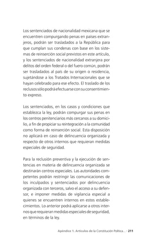 Los sentenciados de nacionalidad mexicana que se
encuentren compurgando penas en países extran-
jeros, podrán ser trasladados a la República para
que cumplan sus condenas con base en los siste-
mas de reinserción social previstos en este artículo,
y los sentenciados de nacionalidad extranjera por
delitos del orden federal o del fuero común, podrán
ser trasladados al país de su origen o residencia,
sujetándose a los Tratados Internacionales que se
hayan celebrado para ese efecto. El traslado de los
reclusos sólo podrá efectuarse con su consentimien-
to expreso.

Los sentenciados, en los casos y condiciones que
establezca la ley, podrán compurgar sus penas en
los centros penitenciarios más cercanos a su domici-
lio, a fin de propiciar su reintegración a la comunidad
como forma de reinserción social. Esta disposición
no aplicará en caso de delincuencia organizada y
respecto de otros internos que requieran medidas
especiales de seguridad.

Para la reclusión preventiva y la ejecución de sen-
tencias en materia de delincuencia organizada se
destinarán centros especiales. Las autoridades com-
petentes podrán restringir las comunicaciones de
los inculpados y sentenciados por delincuencia
organizada con terceros, salvo el acceso a su defen-
sor, e imponer medidas de vigilancia especial a
quienes se encuentren internos en estos estable-
cimientos. Lo anterior podrá aplicarse a otros inter-
nos que requieran medidas especiales de seguridad,
en términos de la ley.


                     Apéndice 1. Artículos de la Constitución Política... . 211
 