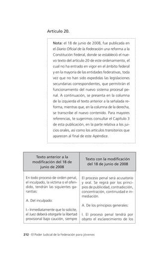Artículo 20.

                     Nota: el 18 de junio de 2008, fue publicada en
                     el Diario Oficial de la Federación una reforma a la
                     Constitución Federal, donde se estableció el nue-
                     vo texto del artículo 20 de este ordenamiento, el
                     cual no ha entrado en vigor en el ámbito federal
                     y en la mayoría de las entidades federativas, toda
                     vez que no han sido expedidas las legislaciones
                     secundarias correspondientes, que permitirán el
                     funcionamiento del nuevo sistema procesal pe-
                     nal. A continuación, se presenta en la columna
                     de la izquierda el texto anterior a la señalada re-
                     forma, mientras que, en la columna de la derecha,
                     se transcribe el nuevo contenido. Para mayores
                     referencias, te sugerimos consultar el Capítulo 3
                     de esta publicación, en la parte relativa a los jui-
                     cios orales, así como los artículos transitorios que
                     aparecen al final de este Apéndice.




       Texto anterior a la
                                              Texto con la modificación
      modificación del 18 de
                                               del 18 de junio de 2008
         junio de 2008

 En todo proceso de orden penal,           El proceso penal será acusatorio
 el inculpado, la víctima o el ofen-       y oral. Se regirá por los princi-
 dido, tendrán las siguientes ga-          pios de publicidad, contradicción,
 rantías:                                  concentración, continuidad e in-
                                           mediación.
 A. Del inculpado:
                                           A. De los principios generales:
 I.- Inmediatamente que lo solicite,
 el Juez deberá otorgarle la libertad      I. El proceso penal tendrá por
 provisional bajo caución, siempre         objeto el esclarecimiento de los



212 . El Poder Judicial de la Federación para jóvenes
 