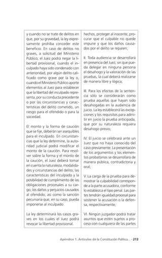 y cuando no se trate de delitos en     hechos, proteger al inocente, pro-
que, por su gravedad, la ley expre-    curar que el culpable no quede
samente prohíba conceder este          impune y que los daños causa-
beneficio. En caso de delitos no       dos por el delito se reparen;
graves, a solicitud del Ministerio
Público, el Juez podrá negar la li-    II. Toda audiencia se desarrollará
bertad provisional, cuando el in-      en presencia del Juez, sin que pue-
culpado haya sido condenado con        da delegar en ninguna persona
anterioridad, por algún delito cali-   el desahogo y la valoración de las
ficado como grave por la ley o,        pruebas, la cual deberá realizarse
cuando el Ministerio Público aporte    de manera libre y lógica;
elementos al Juez para establecer
que la libertad del inculpado repre-   III. Para los efectos de la senten-
senta, por su conducta precedente      cia sólo se considerarán como
o por las circunstancias y carac-      prueba aquellas que hayan sido
                                       desahogadas en la audiencia de
terísticas del delito cometido, un
                                       juicio. La ley establecerá las excep-
riesgo para el ofendido o para la
                                       ciones y los requisitos para admi-
sociedad.
                                       tir en juicio la prueba anticipada,
                                       que por su naturaleza requiera
El monto y la forma de caución
                                       desahogo previo;
que se fije, deberán ser asequibles
para el inculpado. En circunstan-
                                       IV. El juicio se celebrará ante un
cias que la ley determine, la auto-
                                       Juez que no haya conocido del
ridad judicial podrá modificar el      caso previamente. La presentación
monto de la caución. Para resol-       de los argumentos y los elemen-
ver sobre la forma y el monto de       tos probatorios se desarrollará de
la caución, el Juez deberá tomar       manera pública, contradictoria y
en cuenta la naturaleza, modalida-     oral;
des y circunstancias del delito; las
características del inculpado y la     V. La carga de la prueba para de-
posibilidad de cumplimiento de las     mostrar la culpabilidad correspon-
obligaciones procesales a su car-      de a la parte acusadora, conforme
go; los daños y perjuicios causados    lo establezca el tipo penal. Las par-
al ofendido; así como la sanción       tes tendrán igualdad procesal para
pecuniaria que, en su caso, pueda      sostener la acusación o la defen-
imponerse al inculpado.                sa, respectivamente;

La ley determinará los casos gra-      VI. Ningún juzgador podrá tratar
ves en los cuales el Juez podrá        asuntos que estén sujetos a pro-
revocar la libertad provisional.       ceso con cualquiera de las partes



                      Apéndice 1. Artículos de la Constitución Política... . 213
 