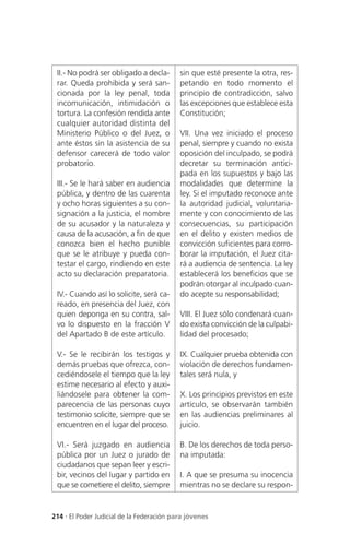 II.- No podrá ser obligado a decla-       sin que esté presente la otra, res-
 rar. Queda prohibida y será san-          petando en todo momento el
 cionada por la ley penal, toda            principio de contradicción, salvo
 incomunicación, intimidación o            las excepciones que establece esta
 tortura. La confesión rendida ante        Constitución;
 cualquier autoridad distinta del
 Ministerio Público o del Juez, o          VII. Una vez iniciado el proceso
 ante éstos sin la asistencia de su        penal, siempre y cuando no exista
 defensor carecerá de todo valor           oposición del inculpado, se podrá
 probatorio.                               decretar su terminación antici-
                                           pada en los supuestos y bajo las
 III.- Se le hará saber en audiencia       modalidades que determine la
 pública, y dentro de las cuarenta         ley. Si el imputado reconoce ante
 y ocho horas siguientes a su con-         la autoridad judicial, voluntaria-
 signación a la justicia, el nombre        mente y con conocimiento de las
 de su acusador y la naturaleza y          consecuencias, su participación
 causa de la acusación, a fin de que       en el delito y existen medios de
 conozca bien el hecho punible             convicción suficientes para corro-
 que se le atribuye y pueda con-           borar la imputación, el Juez cita-
 testar el cargo, rindiendo en este        rá a audiencia de sentencia. La ley
 acto su declaración preparatoria.         establecerá los beneficios que se
                                           podrán otorgar al inculpado cuan-
 IV.- Cuando así lo solicite, será ca-     do acepte su responsabilidad;
 reado, en presencia del Juez, con
 quien deponga en su contra, sal-          VIII. El Juez sólo condenará cuan-
 vo lo dispuesto en la fracción V          do exista convicción de la culpabi-
 del Apartado B de este artículo.          lidad del procesado;

 V.- Se le recibirán los testigos y        IX. Cualquier prueba obtenida con
 demás pruebas que ofrezca, con-           violación de derechos fundamen-
 cediéndosele el tiempo que la ley         tales será nula, y
 estime necesario al efecto y auxi-
 liándosele para obtener la com-           X. Los principios previstos en este
 parecencia de las personas cuyo           artículo, se observarán también
 testimonio solicite, siempre que se       en las audiencias preliminares al
 encuentren en el lugar del proceso.       juicio.

 VI.- Será juzgado en audiencia            B. De los derechos de toda perso-
 pública por un Juez o jurado de           na imputada:
 ciudadanos que sepan leer y escri-
 bir, vecinos del lugar y partido en       I. A que se presuma su inocencia
 que se cometiere el delito, siempre       mientras no se declare su respon-


214 . El Poder Judicial de la Federación para jóvenes
 