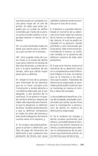 que éste pueda ser castigado con        sabilidad mediante sentencia emi-
una pena mayor de un año de             tida por el Juez de la causa;
prisión. En todo caso serán juz-
gados por un jurado los delitos         II. A declarar o a guardar silencio.
cometidos por medio de la pren-         Desde el momento de su deten-
sa contra el orden público o la se-     ción se le harán saber los motivos
guridad exterior o interior de la       de la misma y su derecho a guar-
Nación.                                 dar silencio, el cual no podrá ser
                                        utilizado en su perjuicio. Queda
VII.- Le serán facilitados todos los    prohibida y será sancionada por
datos que solicite para su defen-       la ley penal, toda incomunicación,
sa y que consten en el proceso.         intimidación o tortura. La confe-
                                        sión rendida sin la asistencia del
VIII.- Será juzgado antes de cua-       defensor carecerá de todo valor
tro meses si se tratare de delitos      probatorio;
cuya pena máxima no exceda de
dos años de prisión, y antes de un      III. A que se le informe, tanto en el
año si la pena excediere de ese         momento de su detención como
tiempo, salvo que solicite mayor        en su comparecencia ante el Minis-
plazo para su defensa.                  terio Público o el Juez, los hechos
                                        que se le imputan y los de re-
IX.- Desde el inicio de su proceso      chos que le asisten. Tratándose de
será informado de los derechos          delincuencia organizada, la auto-
que en su favor consigna esta           ridad judicial podrá autorizar que
Constitución y tendrá derecho a         se mantenga en reserva el nom-
una defensa adecuada, por sí, por       bre y datos del acusador.
abogado, o por persona de su
confianza. Si no quiere o no pue-       La ley establecerá beneficios a fa-
de nombrar defensor, después de         vor del inculpado, procesado o sen-
haber sido requerido para hacerlo,      tenciado que preste ayuda eficaz
el Juez le designará un defensor        para la investigación y persecu-
de oficio. También tendrá derecho       ción de delitos en materia de
a que su defensor comparezca            delincuencia organizada;
en todos los actos del proceso y
éste tendrá obligación de hacerlo       IV. Se le recibirán los testigos y
cuantas veces se le requiera; y,        demás pruebas pertinentes que
                                        ofrezca, concediéndosele el tiem-
X.- En ningún caso podrá prolon-        po que la ley estime necesario al
garse la prisión o detención, por       efecto y auxiliándosele para obte-
falta de pago de honorarios de          ner la comparecencia de las per-
defensores o por cualquiera otra        sonas cuyo testimonio solicite, en
prestación de dinero, por causa         los términos que señale la ley;


                       Apéndice 1. Artículos de la Constitución Política... . 215
 