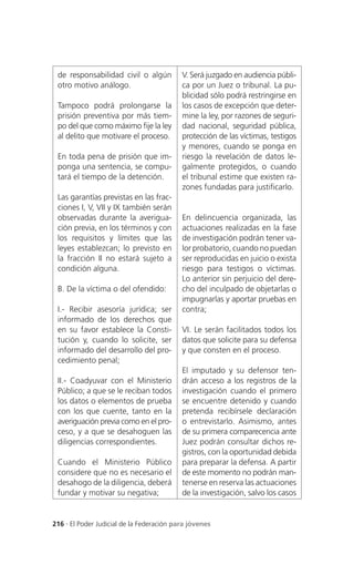 de responsabilidad civil o algún          V. Será juzgado en audiencia públi-
 otro motivo análogo.                      ca por un Juez o tribunal. La pu-
                                           blicidad sólo podrá restringirse en
 Tampoco podrá prolongarse la              los casos de excepción que deter-
 prisión preventiva por más tiem-          mine la ley, por razones de seguri-
 po del que como máximo fije la ley        dad nacional, seguridad pública,
 al delito que motivare el proceso.        protección de las víctimas, testigos
                                           y menores, cuando se ponga en
 En toda pena de prisión que im-           riesgo la revelación de datos le-
 ponga una sentencia, se compu-            galmente protegidos, o cuando
 tará el tiempo de la detención.           el tribunal estime que existen ra-
                                           zones fundadas para justificarlo.
 Las garantías previstas en las frac-
 ciones I, V, VII y IX también serán
 observadas durante la averigua-           En delincuencia organizada, las
 ción previa, en los términos y con        actuaciones realizadas en la fase
 los requisitos y límites que las          de investigación podrán tener va-
 leyes establezcan; lo previsto en         lor probatorio, cuando no puedan
 la fracción II no estará sujeto a         ser reproducidas en juicio o exista
 condición alguna.                         riesgo para testigos o víctimas.
                                           Lo anterior sin perjuicio del dere-
 B. De la víctima o del ofendido:          cho del inculpado de objetarlas o
                                           impugnarlas y aportar pruebas en
 I.- Recibir asesoría jurídica; ser        contra;
 informado de los derechos que
 en su favor establece la Consti-          VI. Le serán facilitados todos los
 tución y, cuando lo solicite, ser         datos que solicite para su defensa
 informado del desarrollo del pro-         y que consten en el proceso.
 cedimiento penal;
                                           El imputado y su defensor ten-
 II.- Coadyuvar con el Ministerio          drán acceso a los registros de la
 Público; a que se le reciban todos        investigación cuando el primero
 los datos o elementos de prueba           se encuentre detenido y cuando
 con los que cuente, tanto en la           pretenda recibírsele declaración
 averiguación previa como en el pro-       o entrevistarlo. Asimismo, antes
 ceso, y a que se desahoguen las           de su primera comparecencia ante
 diligencias correspondientes.             Juez podrán consultar dichos re-
                                           gistros, con la oportunidad debida
 Cuando el Ministerio Público              para preparar la defensa. A partir
 considere que no es necesario el          de este momento no podrán man-
 desahogo de la diligencia, deberá         tenerse en reserva las actuaciones
 fundar y motivar su negativa;             de la investigación, salvo los casos


216 . El Poder Judicial de la Federación para jóvenes
 