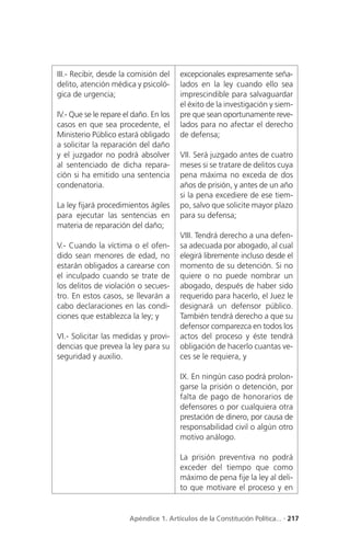 III.- Recibir, desde la comisión del    excepcionales expresamente seña-
delito, atención médica y psicoló-      lados en la ley cuando ello sea
gica de urgencia;                       imprescindible para salvaguardar
                                        el éxito de la investigación y siem-
IV.- Que se le repare el daño. En los   pre que sean oportunamente reve-
casos en que sea procedente, el         lados para no afectar el derecho
Ministerio Público estará obligado      de defensa;
a solicitar la reparación del daño
y el juzgador no podrá absolver         VII. Será juzgado antes de cuatro
al sentenciado de dicha repara-         meses si se tratare de delitos cuya
ción si ha emitido una sentencia        pena máxima no exceda de dos
condenatoria.                           años de prisión, y antes de un año
                                        si la pena excediere de ese tiem-
La ley fijará procedimientos ágiles     po, salvo que solicite mayor plazo
para ejecutar las sentencias en         para su defensa;
materia de reparación del daño;
                                        VIII. Tendrá derecho a una defen-
V.- Cuando la víctima o el ofen-        sa adecuada por abogado, al cual
dido sean menores de edad, no           elegirá libremente incluso desde el
estarán obligados a carearse con        momento de su detención. Si no
el inculpado cuando se trate de         quiere o no puede nombrar un
los delitos de violación o secues-      abogado, después de haber sido
tro. En estos casos, se llevarán a      requerido para hacerlo, el Juez le
cabo declaraciones en las condi-        designará un defensor público.
ciones que establezca la ley; y         También tendrá derecho a que su
                                        defensor comparezca en todos los
VI.- Solicitar las medidas y provi-     actos del proceso y éste tendrá
dencias que prevea la ley para su       obligación de hacerlo cuantas ve-
seguridad y auxilio.                    ces se le requiera, y

                                        IX. En ningún caso podrá prolon-
                                        garse la prisión o detención, por
                                        falta de pago de honorarios de
                                        defensores o por cualquiera otra
                                        prestación de dinero, por causa de
                                        responsabilidad civil o algún otro
                                        motivo análogo.

                                        La prisión preventiva no podrá
                                        exceder del tiempo que como
                                        máximo de pena fije la ley al deli-
                                        to que motivare el proceso y en


                       Apéndice 1. Artículos de la Constitución Política... . 217
 