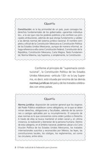 Glosario
   Constitución: es la ley primordial de un país, pues consagra los
   derechos fundamentales de los gobernados –garantías individua-
   les–, a la vez que crea los poderes públicos y les confiere sus prin-
   cipales atribuciones, además de que otorga fundamento y validez
   a las demás normas del sistema jurídico nacional. El nombre com-
   pleto y oficial de la Constitución Mexicana es Constitución Política
   de los Estados Unidos Mexicanos, aunque de manera informal, se
   haga referencia a ella como Constitución Federal, Constitución de la
   República, Constitución Mexicana, Carta Magna, Texto Fundamen-
   tal, Norma Máxima, Ley Suprema, o simplemente, la Constitución.




                      Conforme al principio de "supremacía consti-
                 tucional", la Constitución Política de los Estados
                 Unidos Mexicanos –artículo 133– es la Ley Supre-
                 ma, es decir, está situada por encima de las demás
                 normas jurídicas del país y de los tratados celebra-
                 dos con otros países.



                                   Glosario
   Norma jurídica: disposición de carácter general que los órganos
   del Poder Público establecen como obligatoria, en la que se deter-
   minan derechos, obligaciones y facultades, además de las sancio-
   nes o castigos aplicables por su incumplimiento. El conjunto de
   esas normas es lo que conocemos como orden jurídico o Derecho.
   A través de ellas se busca mantener el orden social y, en última
   instancia, la realización y bienestar de la persona humana. Dentro
   de esta categoría, en el ámbito nacional, podemos ubicar a la Cons-
   titución Política de los Estados Unidos Mexicanos, los tratados
   internacionales suscritos y reconocidos por México, las leyes, las
   constituciones locales, los códigos, los reglamentos, así como
   las circulares, entre otros.



2 . El Poder Judicial de la Federación para jóvenes
 