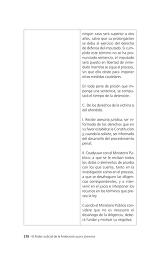 ningún caso será superior a dos
                                           años, salvo que su prolongación
                                           se deba al ejercicio del derecho
                                           de defensa del imputado. Si cum-
                                           plido este término no se ha pro-
                                           nunciado sentencia, el imputado
                                           será puesto en libertad de inme-
                                           diato mientras se sigue el proceso,
                                           sin que ello obste para imponer
                                           otras medidas cautelares.

                                           En toda pena de prisión que im-
                                           ponga una sentencia, se compu-
                                           tará el tiempo de la detención.

                                           C. De los derechos de la víctima o
                                           del ofendido:

                                           I. Recibir asesoría jurídica; ser in-
                                           formado de los derechos que en
                                           su favor establece la Constitución
                                           y, cuando lo solicite, ser informado
                                           del desarrollo del procedimiento
                                           penal;

                                           II. Coadyuvar con el Ministerio Pú-
                                           blico; a que se le reciban todos
                                           los datos o elementos de prueba
                                           con los que cuente, tanto en la
                                           investigación como en el proceso,
                                           a que se desahoguen las diligen-
                                           cias correspondientes, y a inter-
                                           venir en el juicio e interponer los
                                           recursos en los términos que pre-
                                           vea la ley.

                                           Cuando el Ministerio Público con-
                                           sidere que no es necesario el
                                           desahogo de la diligencia, debe-
                                           rá fundar y motivar su negativa;



218 . El Poder Judicial de la Federación para jóvenes
 