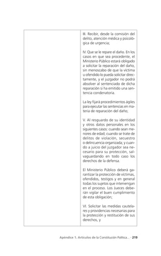 III. Recibir, desde la comisión del
                 delito, atención médica y psicoló-
                 gica de urgencia;

                 IV. Que se le repare el daño. En los
                 casos en que sea procedente, el
                 Ministerio Público estará obligado
                 a solicitar la reparación del daño,
                 sin menoscabo de que la víctima
                 u ofendido lo pueda solicitar direc-
                 tamente, y el juzgador no podrá
                 absolver al sentenciado de dicha
                 reparación si ha emitido una sen-
                 tencia condenatoria.

                 La ley fijará procedimientos ágiles
                 para ejecutar las sentencias en ma-
                 teria de reparación del daño;

                 V. Al resguardo de su identidad
                 y otros datos personales en los
                 siguientes casos: cuando sean me-
                 nores de edad; cuando se trate de
                 delitos de violación, secuestro
                 o delincuencia organizada; y cuan-
                 do a juicio del juzgador sea ne-
                 cesario para su protección, sal-
                 vaguardando en todo caso los
                 derechos de la defensa.

                 El Ministerio Público deberá ga-
                 rantizar la protección de víctimas,
                 ofendidos, testigos y en general
                 todas los sujetos que intervengan
                 en el proceso. Los Jueces debe-
                 rán vigilar el buen cumplimiento
                 de esta obligación;

                 VI. Solicitar las medidas cautela-
                 res y providencias necesarias para
                 la protección y restitución de sus
                 derechos, y



Apéndice 1. Artículos de la Constitución Política... . 219
 