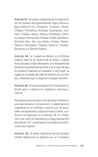 Artículo 43. Las partes integrantes de la Federación
son los Estados de Aguascalientes, Baja California,
Baja California Sur, Campeche, Coahuila, Colima,
Chiapas, Chihuahua, Durango, Guanajuato, Gue-
rrero, Hidalgo, Jalisco, México, Michoacán, More-
los, Nayarit, Nuevo León, Oaxaca, Puebla, Querétaro,
Quintana Roo, San Luis Potosí, Sinaloa, Sonora,
Tabasco, Tamaulipas, Tlaxcala, Veracruz, Yucatán,
Zacatecas y el Distrito Federal.

Artículo 44. La Ciudad de México es el Distrito
Federal, sede de los Poderes de la Unión y Capital
de los Estados Unidos Mexicanos. Se compondrá del
territorio que actualmente tiene y en el caso de que
los poderes Federales se trasladen a otro lugar, se
erigirá en el Estado del Valle de México con los lími-
tes y extensión que le asigne el Congreso General.

Artículo 49. El Supremo Poder de la Federación se
divide para su ejercicio en Legislativo, Ejecutivo y
Judicial.

No podrán reunirse dos o más de estos Poderes en
una sola persona o corporación, ni depositarse el
Legislativo en un individuo, salvo el caso de facul-
tades extraordinarias al Ejecutivo de la Unión, con-
forme a lo dispuesto en el artículo 29. En ningún
otro caso, salvo lo dispuesto en el segundo párrafo
del artículo 131, se otorgarán facultades extraordi-
narias para legislar.

Artículo 50. El poder legislativo de los Estados
Unidos Mexicanos se deposita en un Congreso


                     Apéndice 1. Artículos de la Constitución Política... . 221
 