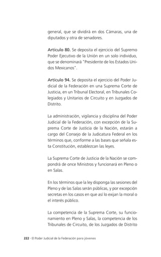 general, que se dividirá en dos Cámaras, una de
                 diputados y otra de senadores.

                 Artículo 80. Se deposita el ejercicio del Supremo
                 Poder Ejecutivo de la Unión en un solo individuo,
                 que se denominará "Presidente de los Estados Uni-
                 dos Mexicanos".

                 Artículo 94. Se deposita el ejercicio del Poder Ju-
                 dicial de la Federación en una Suprema Corte de
                 Justicia, en un Tribunal Electoral, en Tribunales Co-
                 legiados y Unitarios de Circuito y en Juzgados de
                 Distrito.

                 La administración, vigilancia y disciplina del Poder
                 Judicial de la Federación, con excepción de la Su-
                 prema Corte de Justicia de la Nación, estarán a
                 cargo del Consejo de la Judicatura Federal en los
                 términos que, conforme a las bases que señala es-
                 ta Constitución, establezcan las leyes.

                 La Suprema Corte de Justicia de la Nación se com-
                 pondrá de once Ministros y funcionará en Pleno o
                 en Salas.

                 En los términos que la ley disponga las sesiones del
                 Pleno y de las Salas serán públicas, y por excepción
                 secretas en los casos en que así lo exijan la moral o
                 el interés público.

                 La competencia de la Suprema Corte, su funcio-
                 namiento en Pleno y Salas, la competencia de los
                 Tribunales de Circuito, de los Juzgados de Distrito


222 . El Poder Judicial de la Federación para jóvenes
 