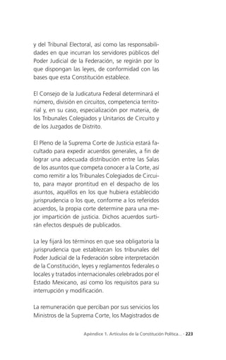 y del Tribunal Electoral, así como las responsabili-
dades en que incurran los servidores públicos del
Poder Judicial de la Federación, se regirán por lo
que dispongan las leyes, de conformidad con las
bases que esta Constitución establece.

El Consejo de la Judicatura Federal determinará el
número, división en circuitos, competencia territo-
rial y, en su caso, especialización por materia, de
los Tribunales Colegiados y Unitarios de Circuito y
de los Juzgados de Distrito.

El Pleno de la Suprema Corte de Justicia estará fa-
cultado para expedir acuerdos generales, a fin de
lograr una adecuada distribución entre las Salas
de los asuntos que competa conocer a la Corte, así
como remitir a los Tribunales Colegiados de Circui-
to, para mayor prontitud en el despacho de los
asuntos, aquéllos en los que hubiera establecido
jurisprudencia o los que, conforme a los referidos
acuerdos, la propia corte determine para una me-
jor impartición de justicia. Dichos acuerdos surti-
rán efectos después de publicados.

La ley fijará los términos en que sea obligatoria la
jurisprudencia que establezcan los tribunales del
Poder Judicial de la Federación sobre interpretación
de la Constitución, leyes y reglamentos federales o
locales y tratados internacionales celebrados por el
Estado Mexicano, así como los requisitos para su
interrupción y modificación.

La remuneración que perciban por sus servicios los
Ministros de la Suprema Corte, los Magistrados de


                    Apéndice 1. Artículos de la Constitución Política... . 223
 