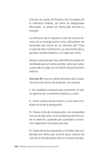 Circuito, los Jueces de Distrito y los Consejeros de
                 la Judicatura Federal, así como los Magistrados
                 Electorales, no podrá ser disminuida durante su
                 encargo.

                 Los Ministros de la Suprema Corte de Justicia du-
                 rarán en su encargo quince años, sólo podrán ser
                 removidos del mismo en los términos del Título
                 Cuarto de esta Constitución y, al vencimiento de su
                 período, tendrán derecho a un haber por retiro.

                 Ninguna persona que haya sido Ministro podrá ser
                 nombrada para un nuevo período, salvo que hubie-
                 ra ejercido el cargo con el carácter de provisional o
                 interino.

                 Artículo 95. Para ser electo Ministros de la Supre-
                 ma Corte de Justicia de la Nación, se necesita:

                 I.- Ser ciudadano mexicano por nacimiento, en ple-
                 no ejercicio de sus derechos políticos y civiles.

                 II.- Tener cuando menos treinta y cinco años cum-
                 plidos el día de la designación.

                 III.- Poseer el día de la designación, con antigüedad
                 mínima de diez años, título profesional de licencia-
                 do en derecho, expedido por autoridad o institu-
                 ción legalmente facultada para ello.

                 IV.- Gozar de buena reputación y no haber sido con-
                 denado por delito que amerite pena corporal de
                 más de un año de prisión; pero si se tratare de robo,


224 . El Poder Judicial de la Federación para jóvenes
 