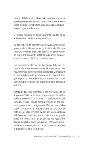 fraude, falsificación, abuso de confianza y otro
que lastime seriamente la buena fama en el con-
cepto público, inhabilitará para el cargo, cualquie-
ra que haya sido la pena.

V.- Haber residido en el país durante los dos años
anteriores al día de la designación; y

VI.-No haber sido secretario de Estado, procurador
general de la República o de Justicia del Distrito
Federal, senador, diputado federal ni gobernador
de algún Estado o jefe del Distrito Federal, durante
el año previo al día de su nombramiento.

Los nombramientos de los Ministros deberán re-
caer preferentemente entre aquellas personas que
hayan servido con eficiencia, capacidad y probidad
en la impartición de justicia o que se hayan distin-
guido por su honorabilidad, competencia y ante-
cedentes profesionales en el ejercicio de la actividad
jurídica.

Artículo 96. Para nombrar a los Ministros de la
Suprema Corte de Justicia, el presidente de la Re-
pública someterá una terna a consideración del
Senado, el cual, previa comparecencia de las per-
sonas propuestas, designará al Ministro que deba
cubrir la vacante. La designación se hará por el
voto de las dos terceras partes de los miembros
del Senado presentes, dentro del improrrogable
plazo de treinta días. Si el Senado no resolviere
dentro de dicho plazo, ocupará el cargo de Minis-
tro la persona que, dentro de dicha terna, designe
el presidente de la República.


                     Apéndice 1. Artículos de la Constitución Política... . 225
 