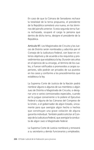 En caso de que la Cámara de Senadores rechace
                 la totalidad de la terna propuesta, el presidente
                 de la República someterá una nueva, en los térmi-
                 nos del párrafo anterior. Si esta segunda terna fue-
                 ra rechazada, ocupará el cargo la persona que
                 dentro de dicha terna, designe el presidente de la
                 República.

                 Artículo 97. Los Magistrados de Circuito y los Jue-
                 ces de Distrito serán nombrados y adscritos por el
                 Consejo de la Judicatura Federal, con base en cri-
                 terios objetivos y de acuerdo a los requisitos y pro-
                 cedimientos que establezca la ley. Durarán seis años
                 en el ejercicio de su encargo, al término de los cua-
                 les, si fueran ratificados o promovidos a cargos su-
                 periores, sólo podrán ser privados de sus puestos
                 en los casos y conforme a los procedimientos que
                 establezca la ley.

                 La Suprema Corte de Justicia de la Nación podrá
                 nombrar alguno o algunos de sus miembros o algún
                 Juez de Distrito o Magistrado de Circuito, o desig-
                 nar uno o varios comisionados especiales, cuando
                 así lo juzgue conveniente o lo pidiere el Ejecutivo
                 Federal o alguna de las Cámaras del Congreso de
                 la Unión, o el gobernador de algún Estado, única-
                 mente para que averigüe algún hecho o hechos
                 que constituyan una grave violación de alguna
                 garantía individual. También podrá solicitar al Con-
                 sejo de la Judicatura Federal, que averigüe la conduc-
                 ta de algún Juez o Magistrado federal.

                 La Suprema Corte de Justicia nombrará y removerá
                 a su secretario y demás funcionarios y empleados.


226 . El Poder Judicial de la Federación para jóvenes
 