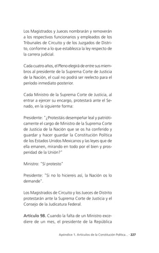 Los Magistrados y Jueces nombrarán y removerán
a los respectivos funcionarios y empleados de los
Tribunales de Circuito y de los Juzgados de Distri-
to, conforme a lo que establezca la ley respecto de
la carrera judicial.

Cada cuatro años, el Pleno elegirá de entre sus miem-
bros al presidente de la Suprema Corte de Justicia
de la Nación, el cual no podrá ser reelecto para el
período inmediato posterior.

Cada Ministro de la Suprema Corte de Justicia, al
entrar a ejercer su encargo, protestará ante el Se-
nado, en la siguiente forma:

Presidente: "¿Protestáis desempeñar leal y patrióti-
camente el cargo de Ministro de la Suprema Corte
de Justicia de la Nación que se os ha conferido y
guardar y hacer guardar la Constitución Política
de los Estados Unidos Mexicanos y las leyes que de
ella emanen, mirando en todo por el bien y pros-
peridad de la Unión?"

Ministro: "Sí protesto"

Presidente: "Si no lo hiciereis así, la Nación os lo
demande".

Los Magistrados de Circuito y los Jueces de Distrito
protestarán ante la Suprema Corte de Justicia y el
Consejo de la Judicatura Federal.

Artículo 98. Cuando la falta de un Ministro exce-
diere de un mes, el presidente de la República


                     Apéndice 1. Artículos de la Constitución Política... . 227
 