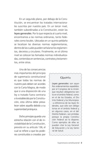 En un segundo plano, por debajo de la Cons-
titución, se encuentran los tratados internaciona-
les suscritos por nuestro país. En un tercer nivel,
también subordinadas a la Constitución, están las
leyes generales. Por lo que respecta al cuarto nivel,
encontramos a las normas ordinarias, tanto fede-
rales como locales. Ubicadas en un quinto peldaño
se localizan las diversas normas reglamentarias,
dentro de las cuales pueden señalarse los reglamen-
tos, decretos y circulares. Finalmente, en el último
nivel se colocan las llamadas normas individualiza-
das, contenidas en sentencias, contratos y testamen-
tos, entre otras.

      Una de las consecuencias
más importantes del principio
de supremacía constitucional                  Glosario
es que todas las normas de
nuestro país deben ser acordes       Leyes generales: son aque-
                                     llos ordenamientos expedidos
con la Carta Magna, de modo
                                     por el Congreso de la Unión
que si una disposición de una        que resultan obligatorios tan-
ley o tratado fuera contraria        to en el ámbito federal, como
a lo establecido por la Constitu-    en el de los Estados, el Dis-
                                     trito Federal y los Municipios
ción, esta última debe preva-        –a diferencia de las leyes fe-
lecer sobre aquélla debido a su      derales, que sólo son obliga-
superioridad jerárquica.             torias en el ámbito federal y,
                                     en algunos casos, en el del
                                     Distrito Federal–; son emitidas
     Dicho principio guarda una      porque la propia Constitu-
estrecha relación con el de in-      ción Federal así lo dispone.
                                     Como ejemplos de ellas se
violabilidad de la Constitución,
                                     pueden citar la Ley General
previsto en su artículo 136, el      de Educación y la Ley Gene-
cual se refiere a que los pode-      ral de Salud.
res constituidos o creados por


                                           Supremacía constitucional . 3
 