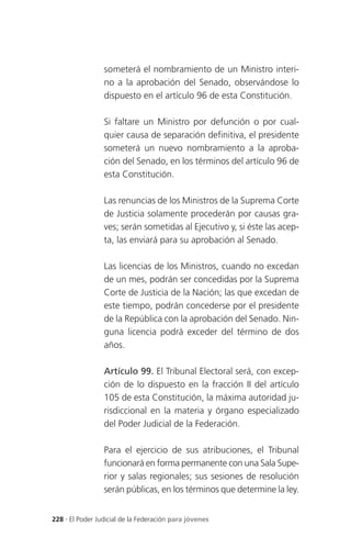 someterá el nombramiento de un Ministro interi-
                 no a la aprobación del Senado, observándose lo
                 dispuesto en el artículo 96 de esta Constitución.

                 Si faltare un Ministro por defunción o por cual-
                 quier causa de separación definitiva, el presidente
                 someterá un nuevo nombramiento a la aproba-
                 ción del Senado, en los términos del artículo 96 de
                 esta Constitución.

                 Las renuncias de los Ministros de la Suprema Corte
                 de Justicia solamente procederán por causas gra-
                 ves; serán sometidas al Ejecutivo y, si éste las acep-
                 ta, las enviará para su aprobación al Senado.

                 Las licencias de los Ministros, cuando no excedan
                 de un mes, podrán ser concedidas por la Suprema
                 Corte de Justicia de la Nación; las que excedan de
                 este tiempo, podrán concederse por el presidente
                 de la República con la aprobación del Senado. Nin-
                 guna licencia podrá exceder del término de dos
                 años.

                 Artículo 99. El Tribunal Electoral será, con excep-
                 ción de lo dispuesto en la fracción II del artículo
                 105 de esta Constitución, la máxima autoridad ju-
                 risdiccional en la materia y órgano especializado
                 del Poder Judicial de la Federación.

                 Para el ejercicio de sus atribuciones, el Tribunal
                 funcionará en forma permanente con una Sala Supe-
                 rior y salas regionales; sus sesiones de resolución
                 serán públicas, en los términos que determine la ley.


228 . El Poder Judicial de la Federación para jóvenes
 