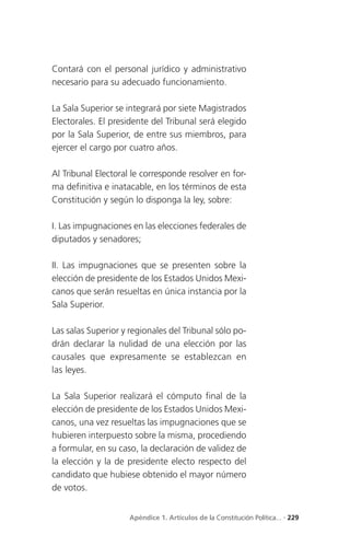 Contará con el personal jurídico y administrativo
necesario para su adecuado funcionamiento.

La Sala Superior se integrará por siete Magistrados
Electorales. El presidente del Tribunal será elegido
por la Sala Superior, de entre sus miembros, para
ejercer el cargo por cuatro años.

Al Tribunal Electoral le corresponde resolver en for-
ma definitiva e inatacable, en los términos de esta
Constitución y según lo disponga la ley, sobre:

I. Las impugnaciones en las elecciones federales de
diputados y senadores;

II. Las impugnaciones que se presenten sobre la
elección de presidente de los Estados Unidos Mexi-
canos que serán resueltas en única instancia por la
Sala Superior.

Las salas Superior y regionales del Tribunal sólo po-
drán declarar la nulidad de una elección por las
causales que expresamente se establezcan en
las leyes.

La Sala Superior realizará el cómputo final de la
elección de presidente de los Estados Unidos Mexi-
canos, una vez resueltas las impugnaciones que se
hubieren interpuesto sobre la misma, procediendo
a formular, en su caso, la declaración de validez de
la elección y la de presidente electo respecto del
candidato que hubiese obtenido el mayor número
de votos.


                     Apéndice 1. Artículos de la Constitución Política... . 229
 